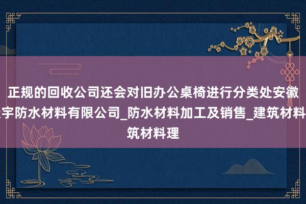 正规的回收公司还会对旧办公桌椅进行分类处安徽桂宇防水材料有限公司_防水材料加工及销售_建筑材料理