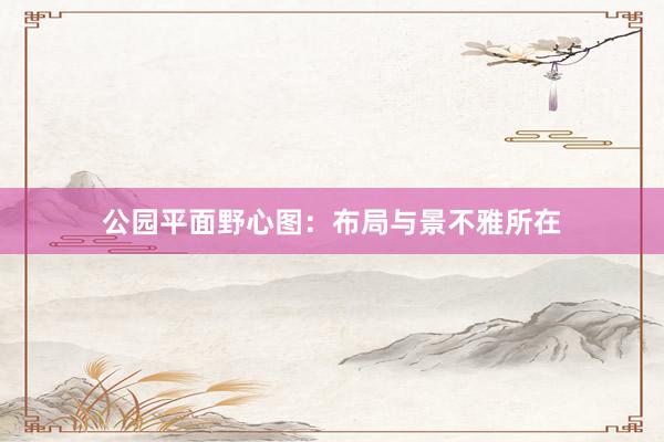 公园平面野心图：布局与景不雅所在