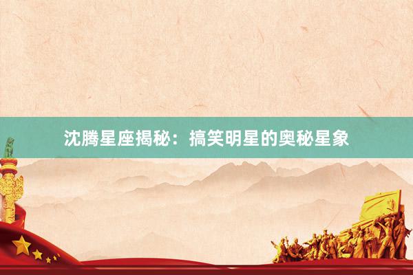 沈腾星座揭秘：搞笑明星的奥秘星象